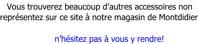 Vous trouverez beaucoup d’autres accessoires non représentez sur ce site à notre magasin de Montdidier                  n’hésitez pas à vous y rendre!